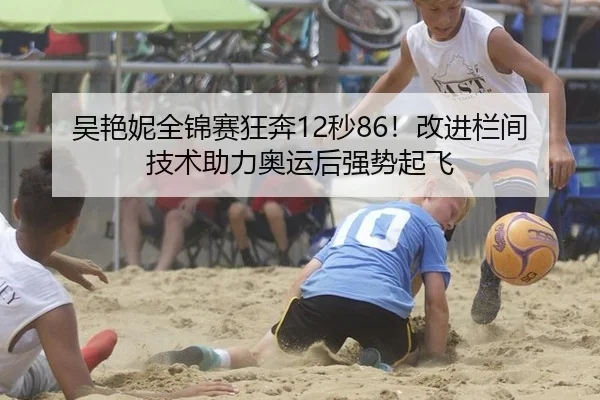 吴艳妮全锦赛狂奔12秒86！改进栏间技术助力奥运后强势起飞