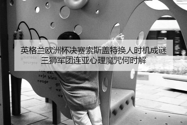 英格兰欧洲杯决赛索斯盖特换人时机成谜 三狮军团连亚心理魔咒何时解